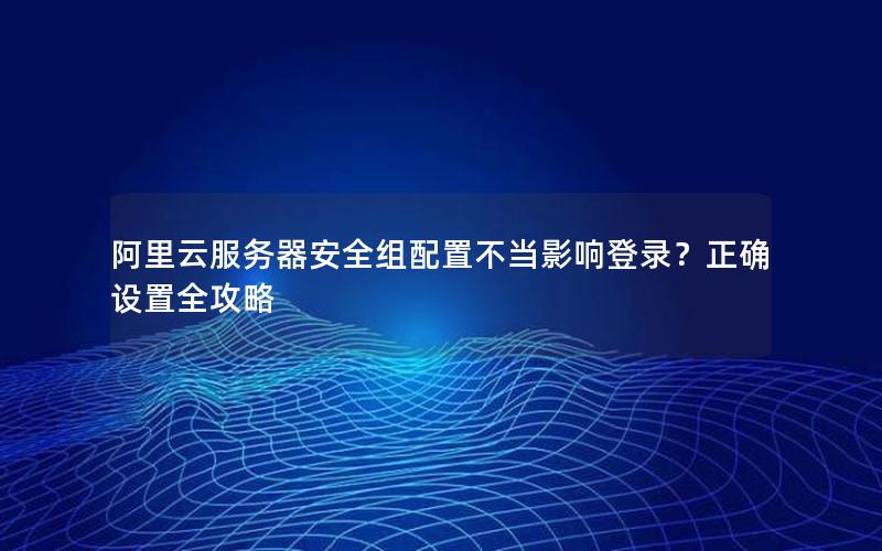 阿里云服务器安全组配置不当影响登录？正确设置全攻略