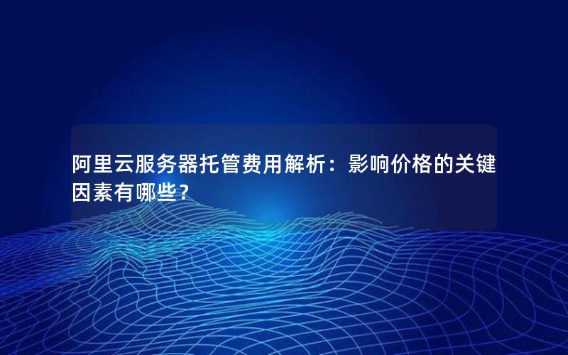 阿里云服务器托管费用解析：影响价格的关键因素有哪些？