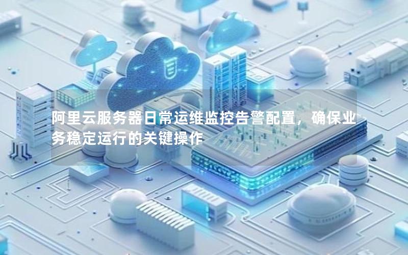 阿里云服务器日常运维监控告警配置，确保业务稳定运行的关键操作
