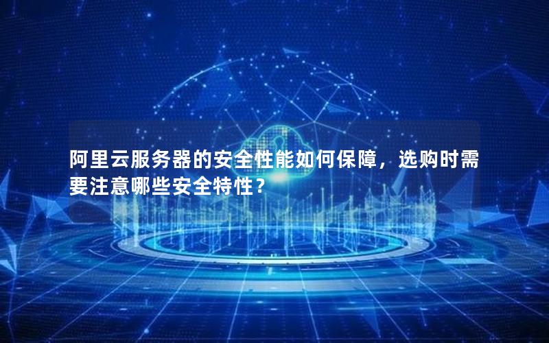 阿里云服务器的安全性能如何保障，选购时需要注意哪些安全特性？