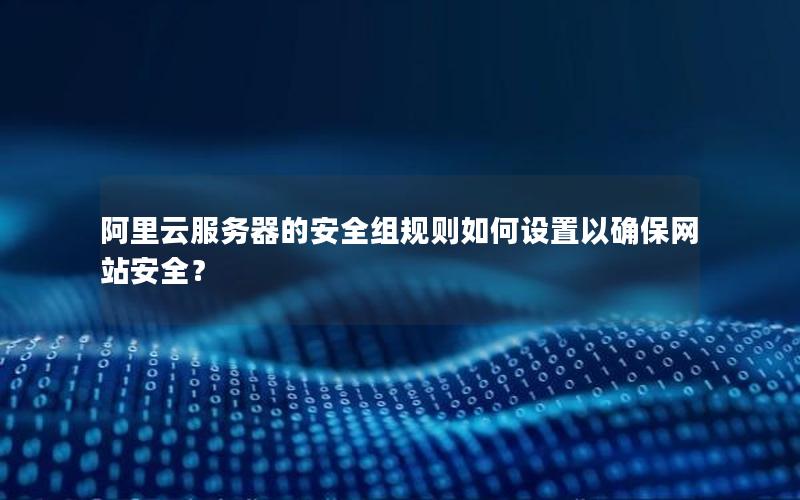 阿里云服务器的安全组规则如何设置以确保网站安全？