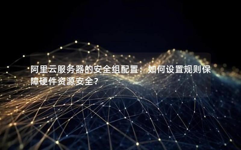 阿里云服务器的安全组配置：如何设置规则保障硬件资源安全？