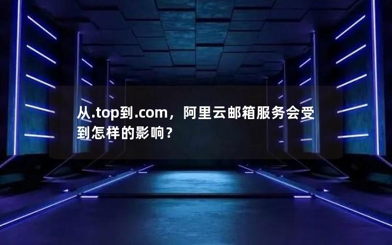 从.top到.com，阿里云邮箱服务会受到怎样的影响？