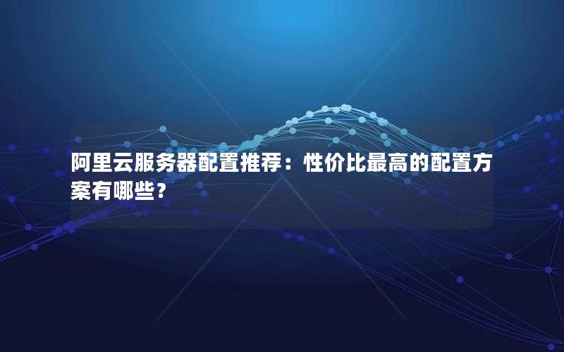 阿里云服务器配置推荐：性价比最高的配置方案有哪些？
