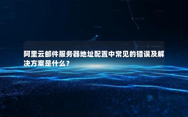 阿里云邮件服务器地址配置中常见的错误及解决方案是什么？