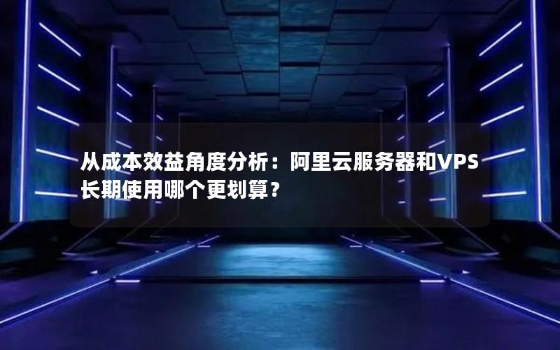 从成本效益角度分析：阿里云服务器和VPS长期使用哪个更划算？