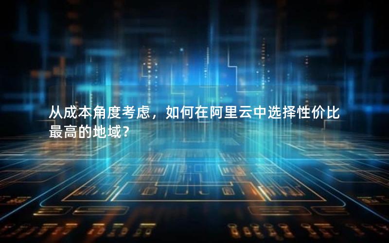 从成本角度考虑，如何在阿里云中选择性价比最高的地域？