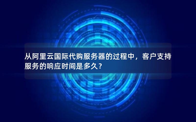 从阿里云国际代购服务器的过程中，客户支持服务的响应时间是多久？