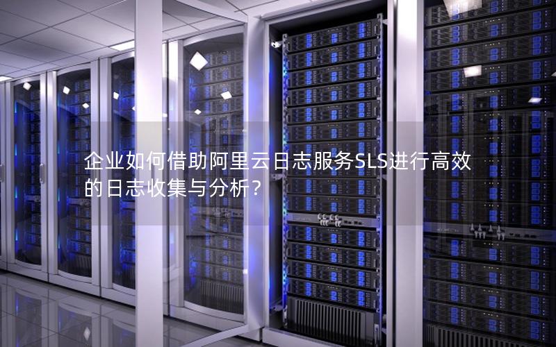 企业如何借助阿里云日志服务SLS进行高效的日志收集与分析？