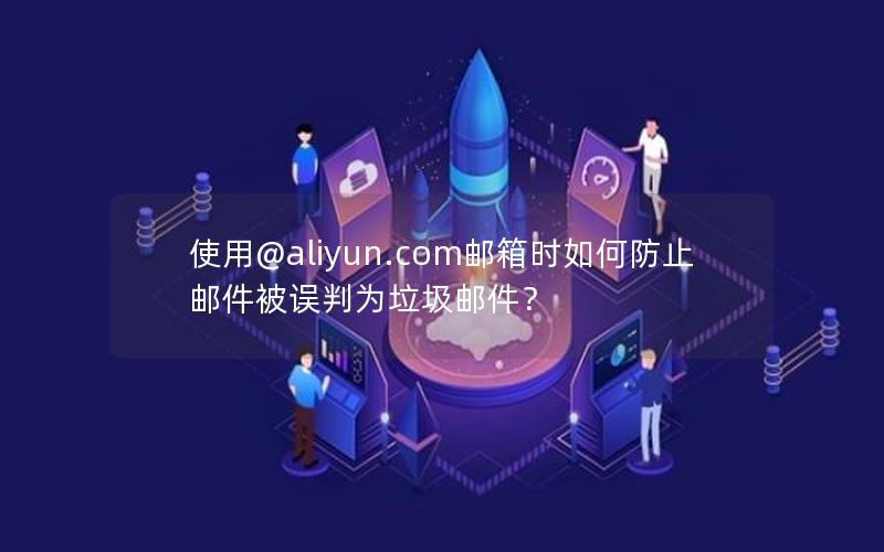 使用@aliyun.com邮箱时如何防止邮件被误判为垃圾邮件？