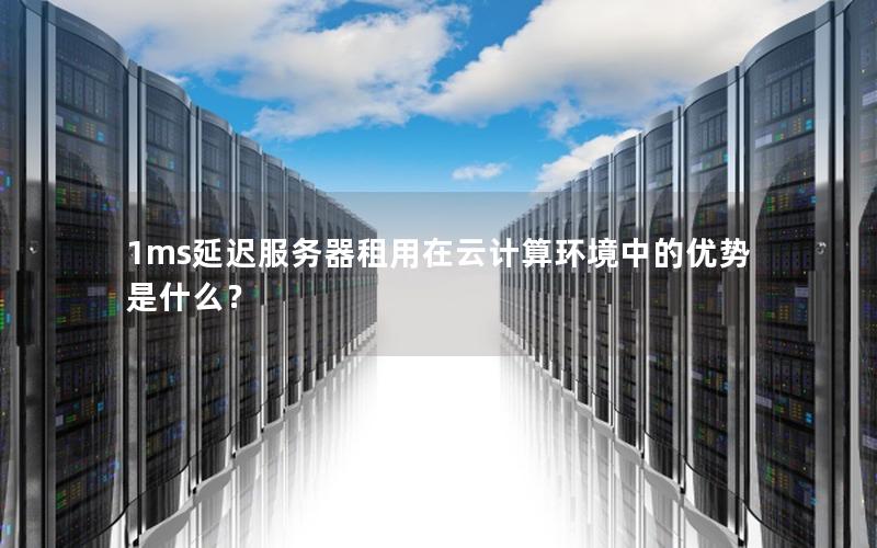 1ms延迟服务器租用在云计算环境中的优势是什么？