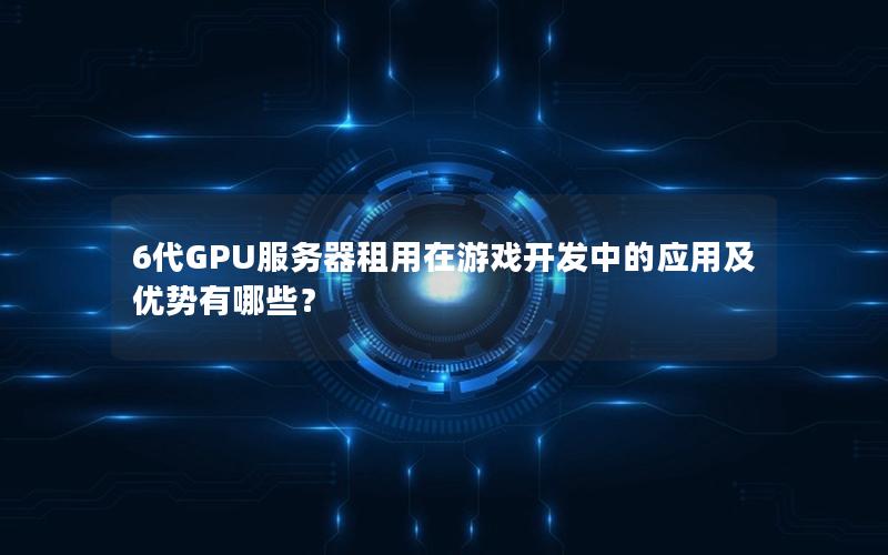 6代GPU服务器租用在游戏开发中的应用及优势有哪些？