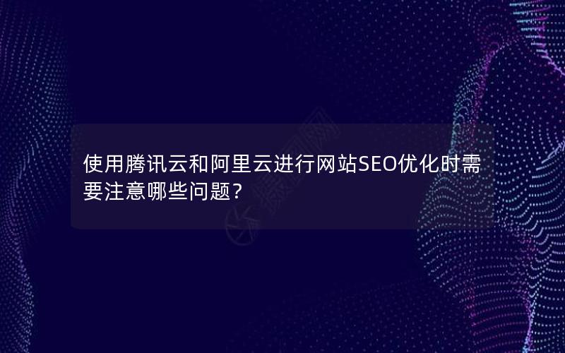 使用腾讯云和阿里云进行网站SEO优化时需要注意哪些问题？