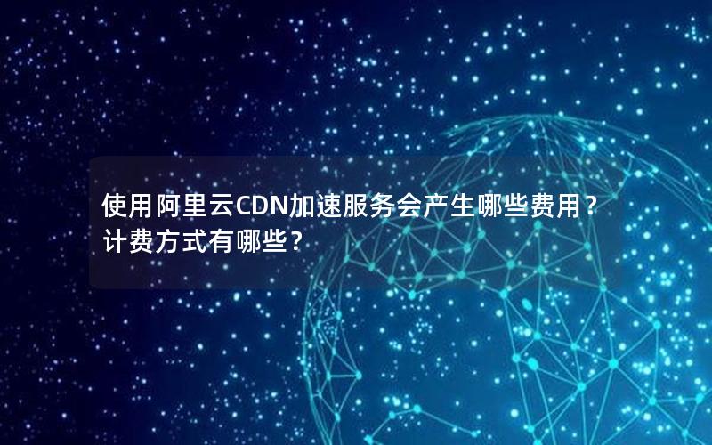 使用阿里云CDN加速服务会产生哪些费用？计费方式有哪些？