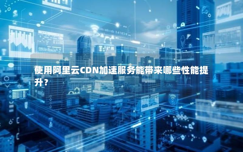 使用阿里云CDN加速服务能带来哪些性能提升？