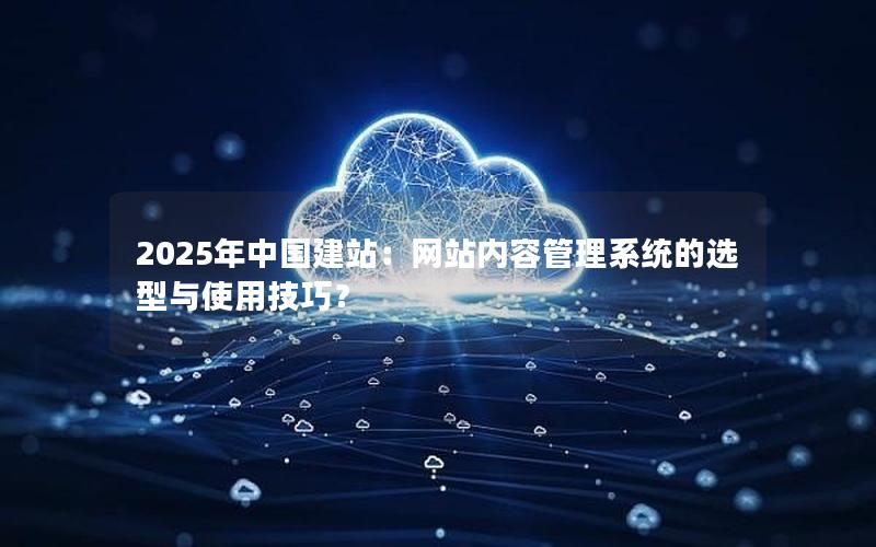 2025年中国建站：网站内容管理系统的选型与使用技巧？