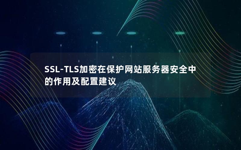 SSL-TLS加密在保护网站服务器安全中的作用及配置建议