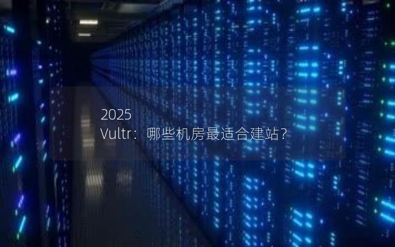 2025 Vultr：哪些机房最适合建站？
