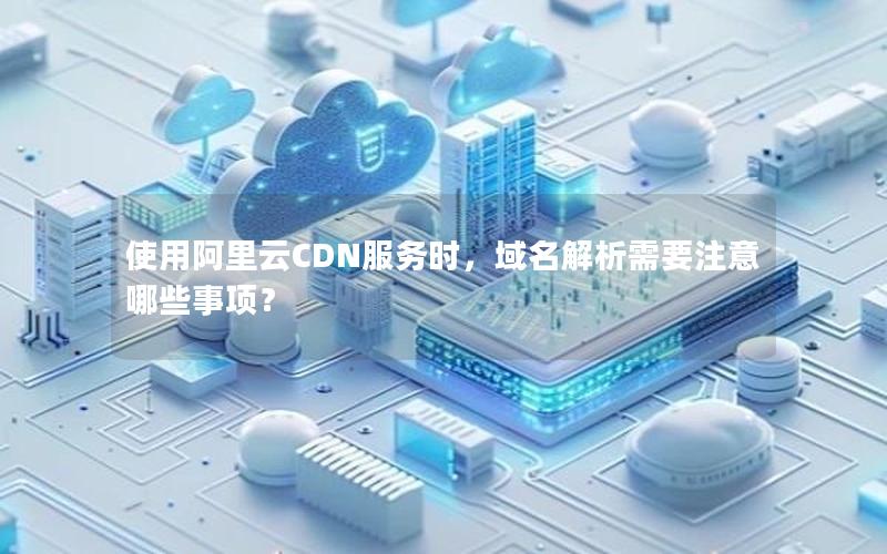 使用阿里云CDN服务时，域名解析需要注意哪些事项？