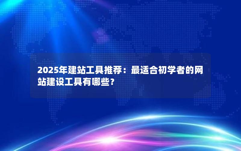 2025年建站工具推荐：最适合初学者的网站建设工具有哪些？