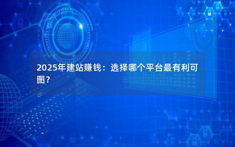 2025年建站赚钱：选择哪个平台最有利可图？