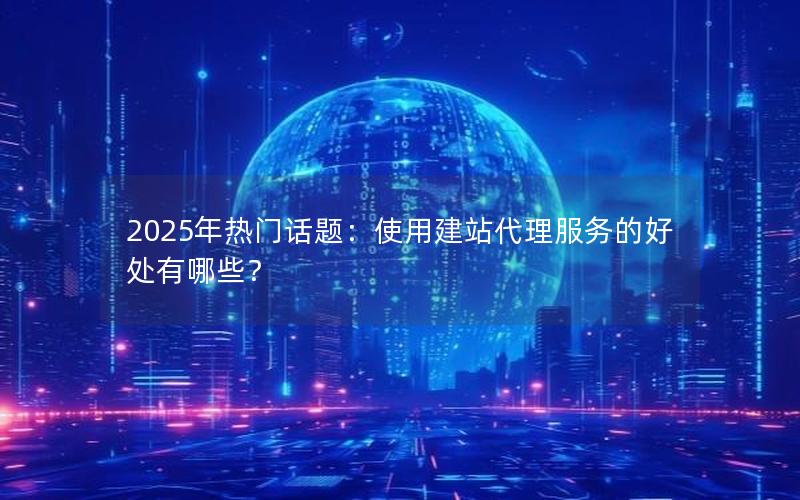 2025年热门话题：使用建站代理服务的好处有哪些？