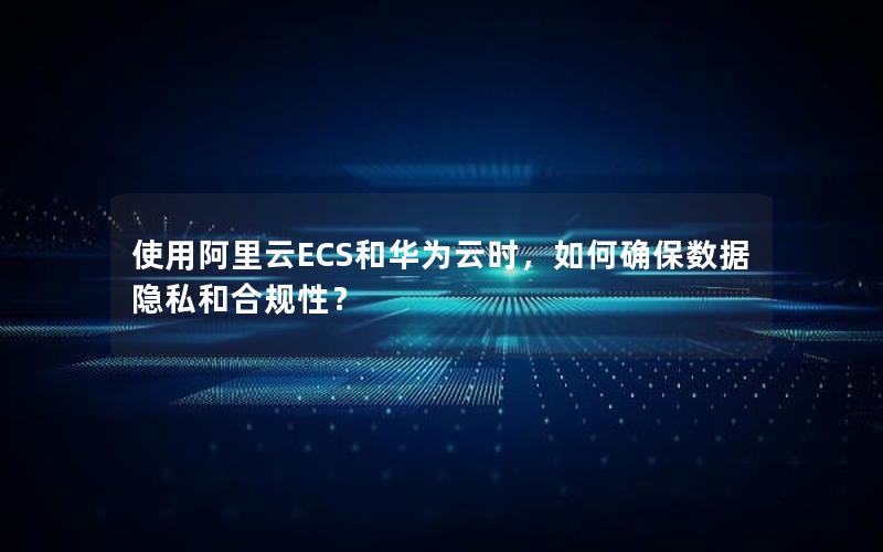 使用阿里云ECS和华为云时，如何确保数据隐私和合规性？