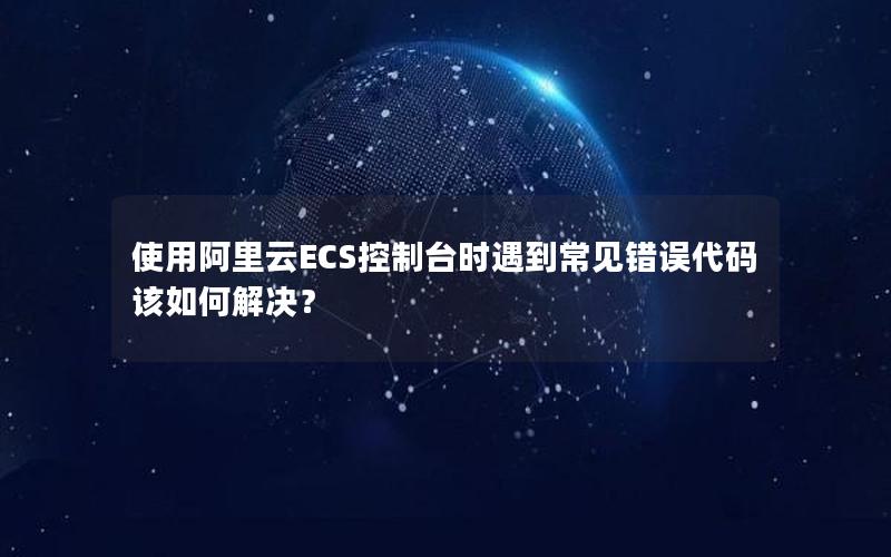 使用阿里云ECS控制台时遇到常见错误代码该如何解决？