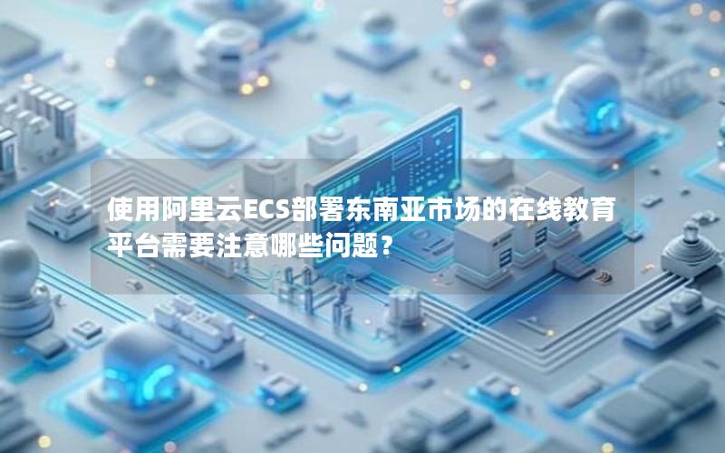 使用阿里云ECS部署东南亚市场的在线教育平台需要注意哪些问题？