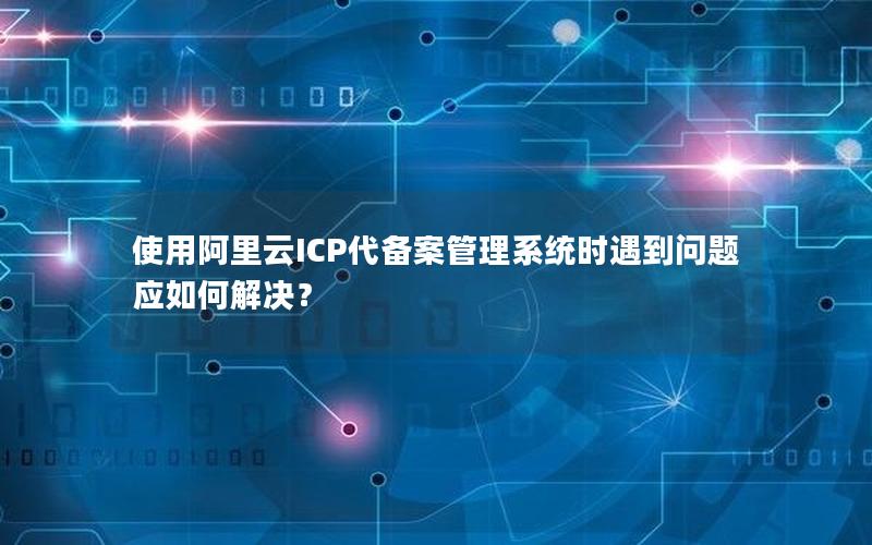 使用阿里云ICP代备案管理系统时遇到问题应如何解决？