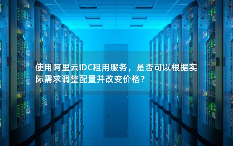 使用阿里云IDC租用服务，是否可以根据实际需求调整配置并改变价格？