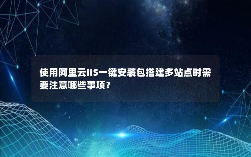 使用阿里云IIS一键安装包搭建多站点时需要注意哪些事项？