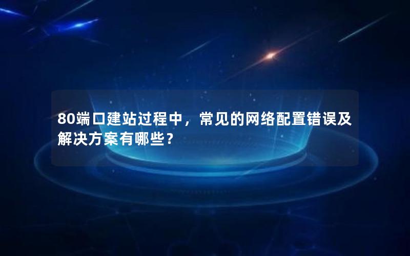 80端口建站过程中，常见的网络配置错误及解决方案有哪些？