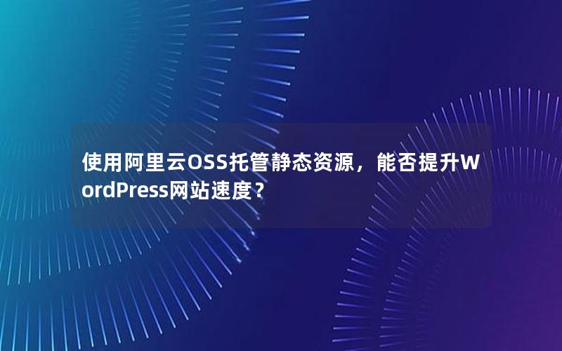 使用阿里云OSS托管静态资源，能否提升WordPress网站速度？