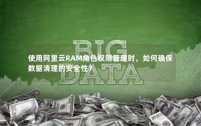 使用阿里云RAM角色权限管理时，如何确保数据清理的安全性？