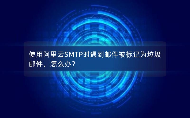 使用阿里云SMTP时遇到邮件被标记为垃圾邮件，怎么办？