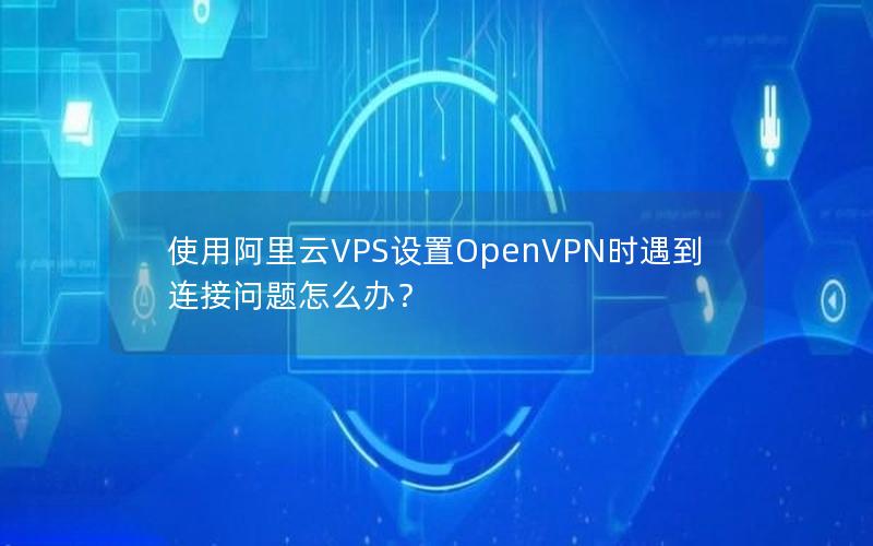 使用阿里云VPS设置OpenVPN时遇到连接问题怎么办？