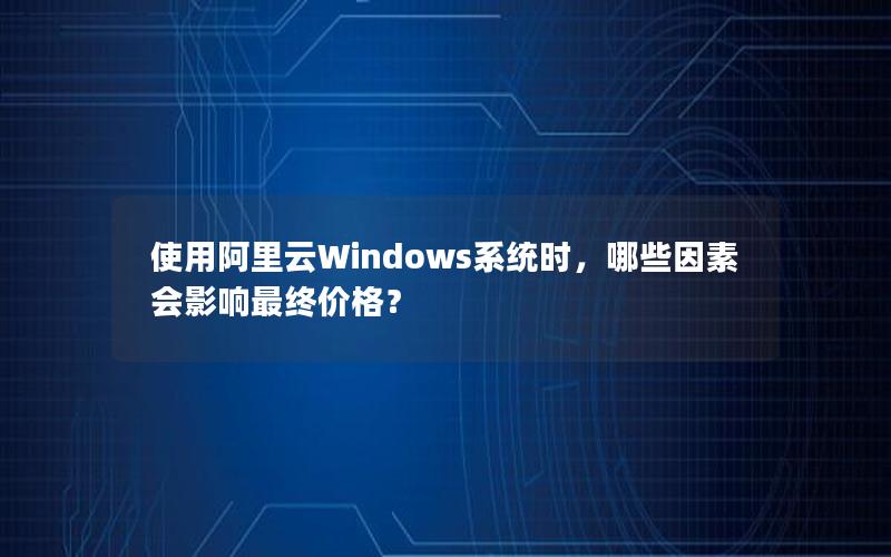 使用阿里云Windows系统时，哪些因素会影响最终价格？