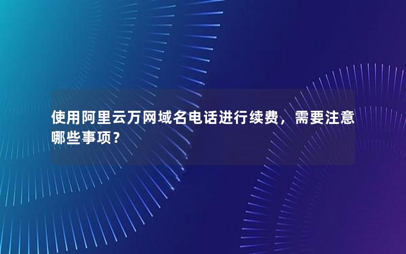 使用阿里云万网域名电话进行续费，需要注意哪些事项？