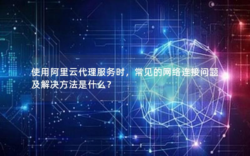 使用阿里云代理服务时，常见的网络连接问题及解决方法是什么？