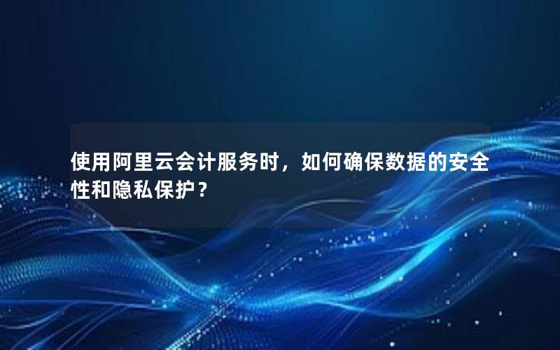 使用阿里云会计服务时，如何确保数据的安全性和隐私保护？