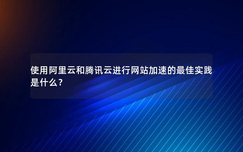 使用阿里云和腾讯云进行网站加速的最佳实践是什么？