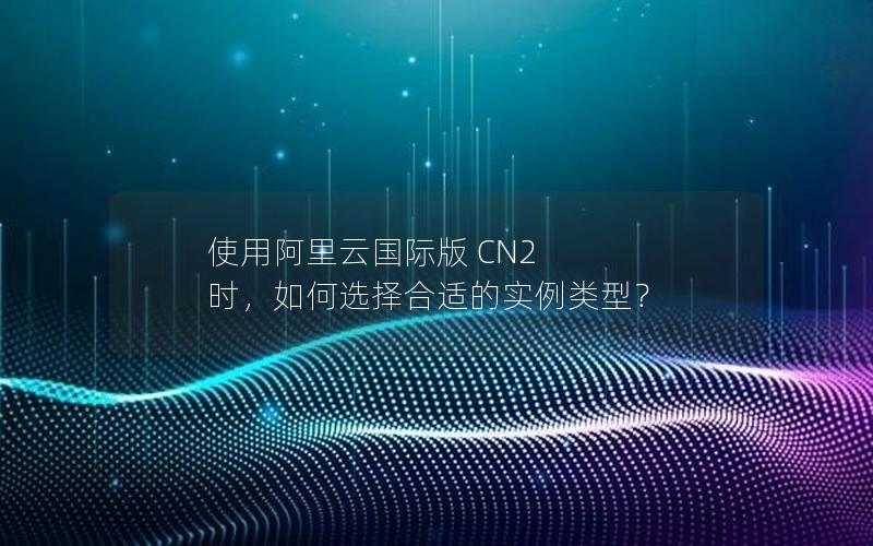 使用阿里云国际版 CN2 时，如何选择合适的实例类型？