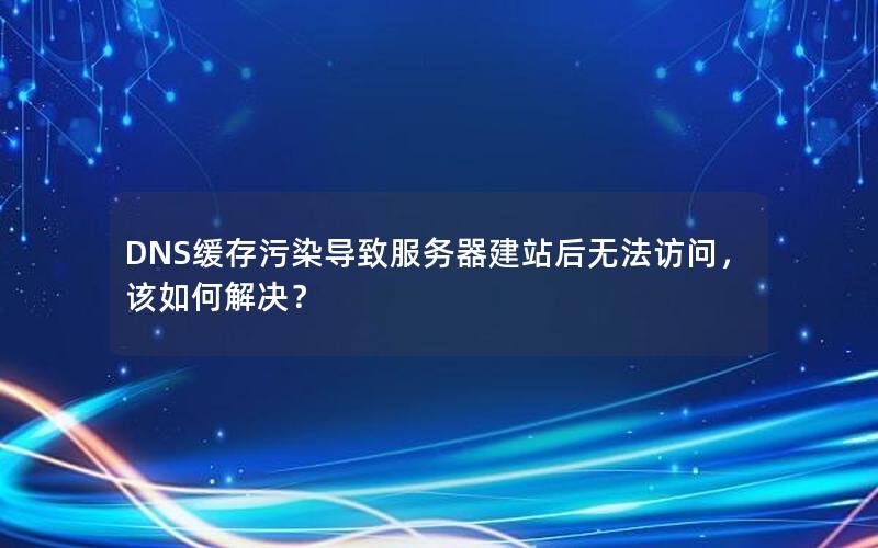 DNS缓存污染导致服务器建站后无法访问，该如何解决？