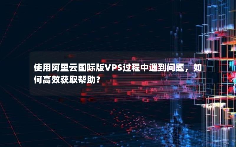 使用阿里云国际版VPS过程中遇到问题，如何高效获取帮助？