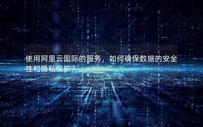 使用阿里云国际的服务，如何确保数据的安全性和隐私保护？