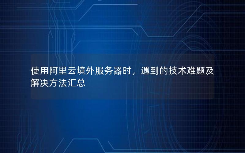 使用阿里云境外服务器时，遇到的技术难题及解决方法汇总