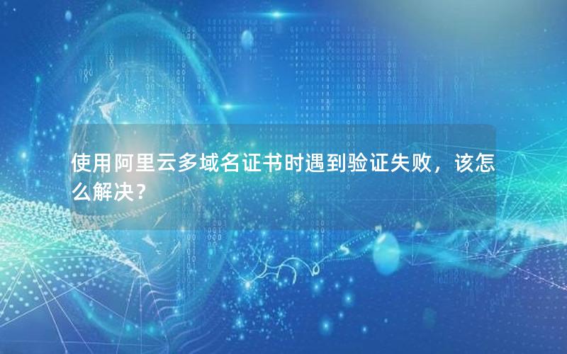 使用阿里云多域名证书时遇到验证失败，该怎么解决？