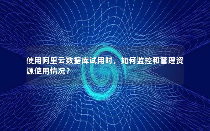 使用阿里云数据库试用时，如何监控和管理资源使用情况？