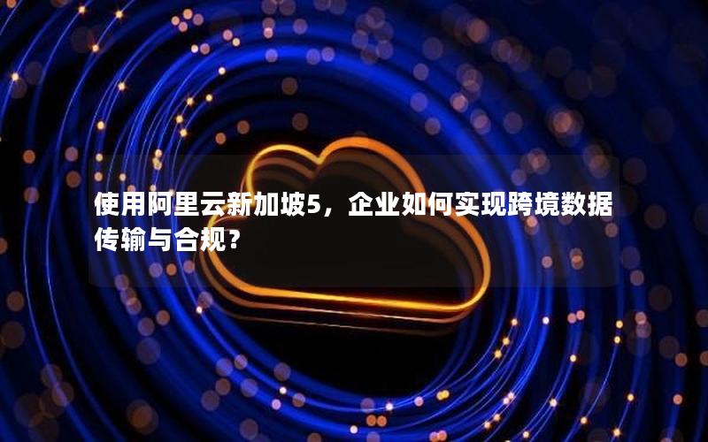 使用阿里云新加坡5，企业如何实现跨境数据传输与合规？